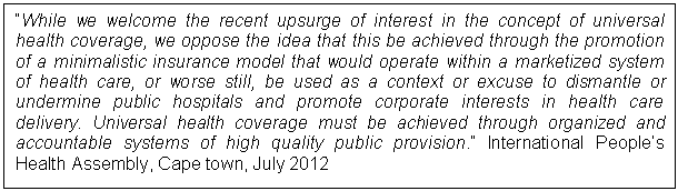 Text Box: While we welcome the recent upsurge of interest in the concept of universal health coverage, we oppose the idea that this be achieved through the promotion of a minimalistic insurance model that would operate within a marketized system of health care, or worse still, be used as a context or excuse to dismantle or undermine public hospitals and promote corporate interests in health care delivery. Universal health coverage must be achieved through organized and accountable systems of high quality public provision. International People's Health Assembly, Cape town, July 2012    