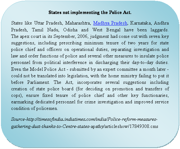 Rounded Rectangle: States not implementing the Police Act.  States like Uttar Pradesh, Maharashtra, Madhya Pradesh, Karnataka, Andhra Pradesh, Tamil Nadu, Odisha and West Bengal have been laggards.  The apex court in its September, 2006, judgment had come out with seven key suggestions, including prescribing minimum tenure of two years for state police chief and officers on operational duties, separating investigation and law and order functions of police and several other measures to insulate police personnel from political interference in discharging their day-to-day duties. Even the Model Police Act - submitted by an expert committee a month later - could not be translated into legislation, with the home ministry failing to put it before Parliament. The Act, incorporates several suggestions including creation of state police board (for deciding on promotion and transfers of cops), ensure fixed tenure of police chief and other key functionaries, earmarking dedicated personnel for crime investigation and improved service condition of policemen.   Source-http://timesofindia.indiatimes.com/india/Police-reform-measures-gathering-dust-thanks-to-Centre-states-apathy/articleshow/17849308.cms  